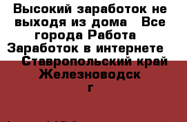 Высокий заработок не выходя из дома - Все города Работа » Заработок в интернете   . Ставропольский край,Железноводск г.